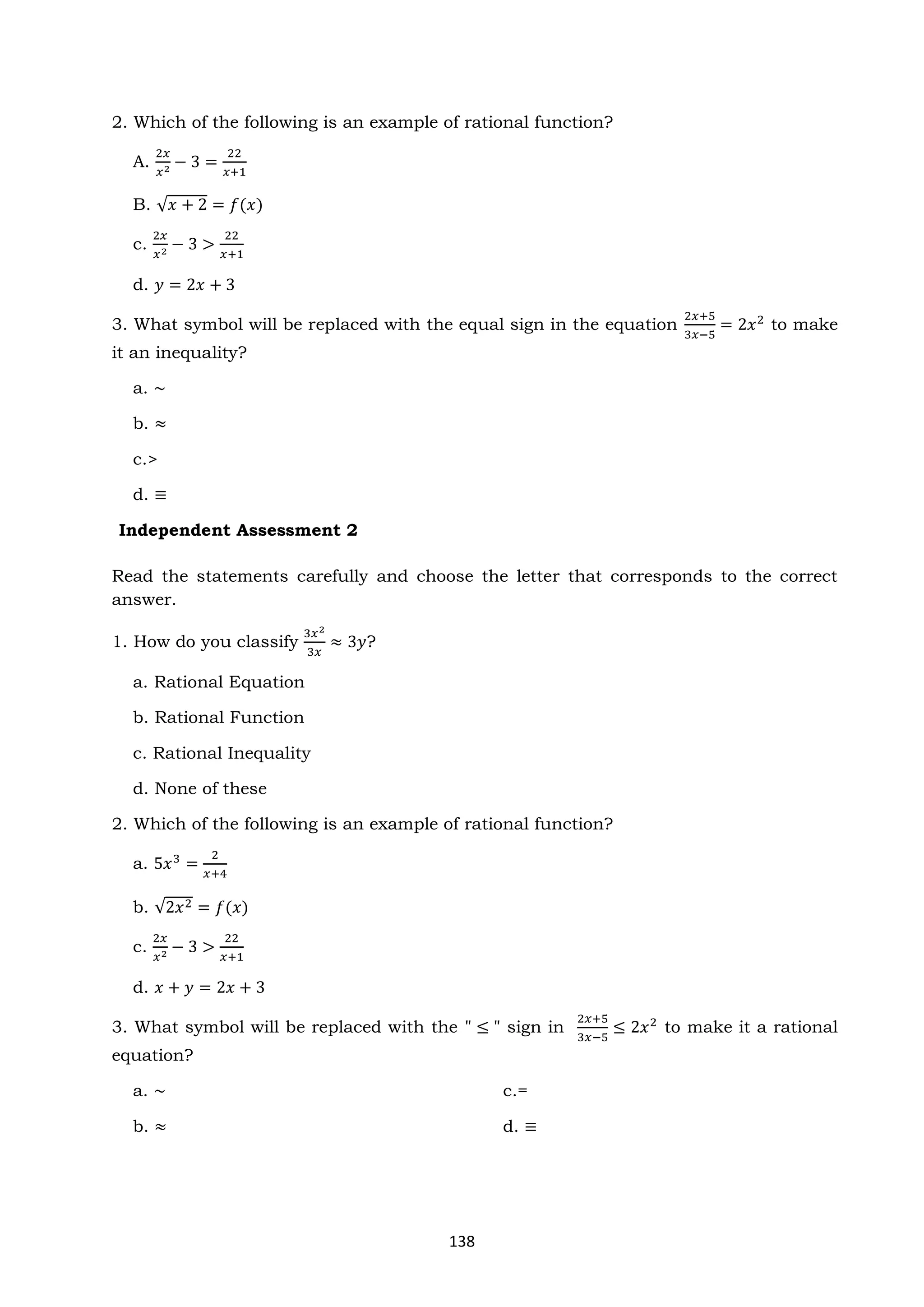 138
2. Which of the following is an example of rational function?
A.
2𝑥
𝑥2 − 3 =
22
𝑥+1
B. √𝑥 + 2 = 𝑓(𝑥)
c.
2𝑥
𝑥2 − 3 >
22
𝑥+1
d. 𝑦 = 2𝑥 + 3
3. What symbol will be replaced with the equal sign in the equation
2𝑥+5
3𝑥−5
= 2𝑥2
to make
it an inequality?
a. ~
b. ≈
c.>
d. ≡
Independent Assessment 2
Read the statements carefully and choose the letter that corresponds to the correct
answer.
1. How do you classify
3𝑥2
3𝑥
≈ 3𝑦?
a. Rational Equation
b. Rational Function
c. Rational Inequality
d. None of these
2. Which of the following is an example of rational function?
a. 5𝑥3
=
2
𝑥+4
b. √2𝑥2 = 𝑓(𝑥)
c.
2𝑥
𝑥2 − 3 >
22
𝑥+1
d. 𝑥 + 𝑦 = 2𝑥 + 3
3. What symbol will be replaced with the " ≤ " sign in
2𝑥+5
3𝑥−5
≤ 2𝑥2
to make it a rational
equation?
a. ~ c.=
b. ≈ d. ≡
 