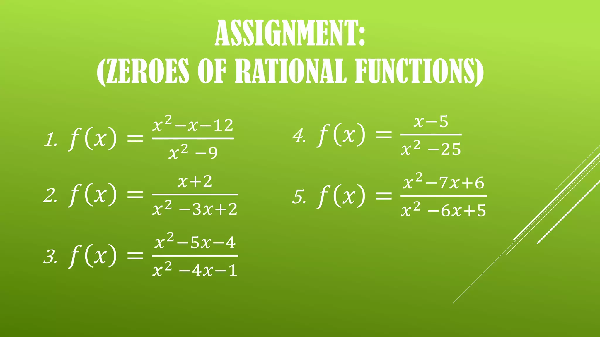 ASSIGNMENT:
(ZEROES OF RATIONAL FUNCTIONS)
1. 𝑓 𝑥 =
𝑥2−𝑥−12
𝑥2 −9
2. 𝑓 𝑥 =
𝑥+2
𝑥2 −3𝑥+2
3. 𝑓 𝑥 =
𝑥2−5𝑥−4
𝑥2 −4𝑥−1
4. 𝑓 𝑥 =
𝑥−5
𝑥2 −25
5. 𝑓 𝑥 =
𝑥2−7𝑥+6
𝑥2 −6𝑥+5