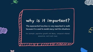 why is it important?
The exponential function is very important in math
because it is used to model many real life situations
For example: population growth and decay, compound interest,
economics, and much more.
 