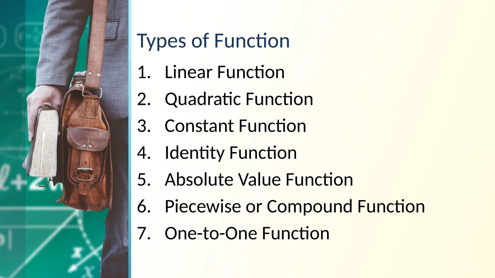 Types of Function
1. Linear Function
2. Quadratic Function
3. Constant Function
4. Identity Function
5. Absolute Value Function
6. Piecewise or Compound Function
7. One-to-One Function
 
