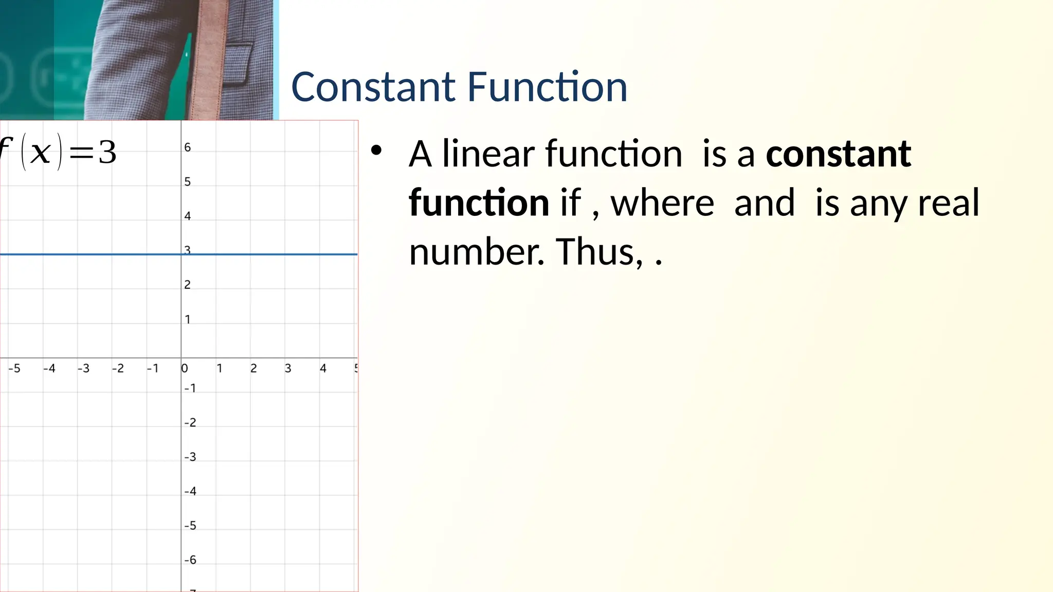 Constant Function
• A linear function is a constant
function if , where and is any real
number. Thus, .
𝑓 (𝑥)=3
 