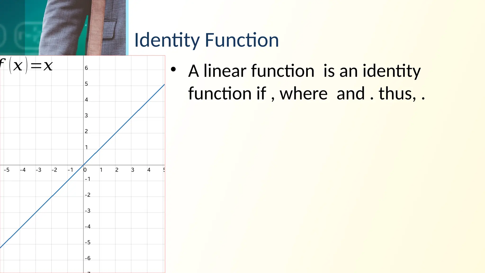 Identity Function
• A linear function is an identity
function if , where and . thus, .
𝑓 (𝑥)=𝑥
 
