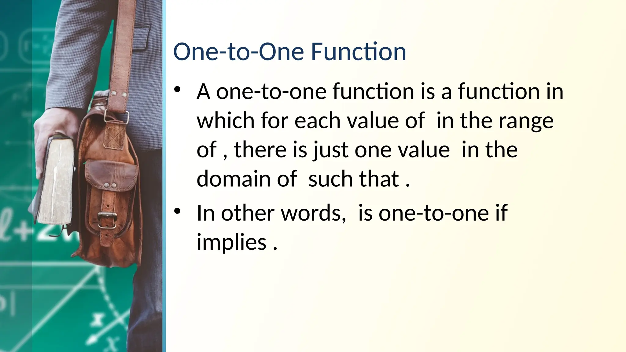One-to-One Function
• A one-to-one function is a function in
which for each value of in the range
of , there is just one value in the
domain of such that .
• In other words, is one-to-one if
implies .
 