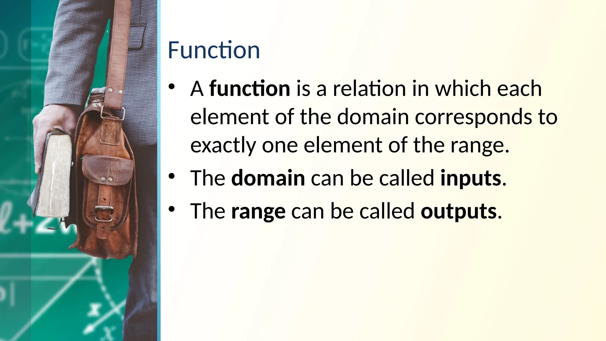Function
• A function is a relation in which each
element of the domain corresponds to
exactly one element of the range.
• The domain can be called inputs.
• The range can be called outputs.
 