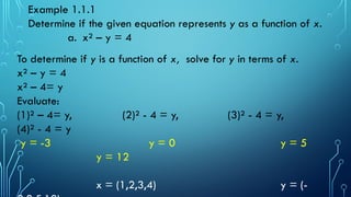 To determine if y is a function of x, solve for y in terms of x.
x² – y = 4
x² – 4= y
Evaluate:
(1)² – 4= y, (2)² - 4 = y, (3)² - 4 = y,
(4)² - 4 = y
y = -3 y = 0 y = 5
y = 12
x = (1,2,3,4) y = (-
Example 1.1.1
Determine if the given equation represents y as a function of x.
a. x² – y = 4
 