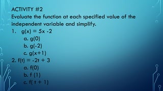 ACTIVITY #2
Evaluate the function at each specified value of the
independent variable and simplify.
1. g(x) = 5x -2
a. g(0)
b. g(-2)
c. g(x+1)
2. f(t) = -2t + 3
a. f(0)
b. f (1)
c. f( t + 1)
 