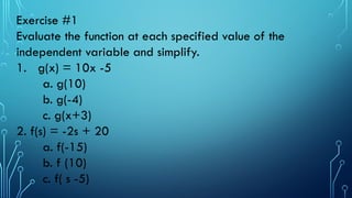Exercise #1
Evaluate the function at each specified value of the
independent variable and simplify.
1. g(x) = 10x -5
a. g(10)
b. g(-4)
c. g(x+3)
2. f(s) = -2s + 20
a. f(-15)
b. f (10)
c. f( s -5)
 
