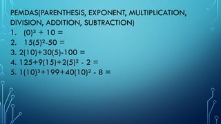 PEMDAS(PARENTHESIS, EXPONENT, MULTIPLICATION,
DIVISION, ADDITION, SUBTRACTION)
1. (0)³ + 10 =
2. 15(5)²-50 =
3. 2(10)+30(5)-100 =
4. 125+9(15)+2(5)² - 2 =
5. 1(10)³+199+40(10)² - 8 =
 