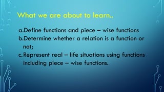 What we are about to learn..
a.Define functions and piece – wise functions
b.Determine whether a relation is a function or
not;
c.Represent real – life situations using functions
including piece – wise functions.
 