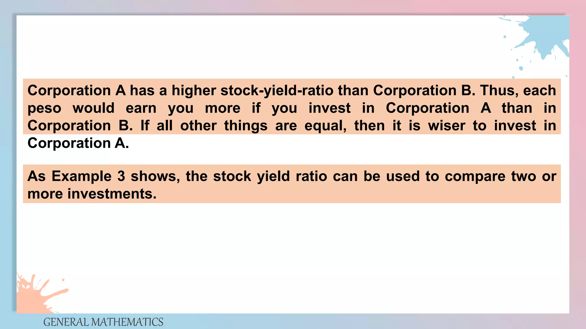 GENERAL MATHEMATICS
Corporation A has a higher stock-yield-ratio than Corporation B. Thus, each
peso would earn you more if you invest in Corporation A than in
Corporation B. If all other things are equal, then it is wiser to invest in
Corporation A.
As Example 3 shows, the stock yield ratio can be used to compare two or
more investments.
 