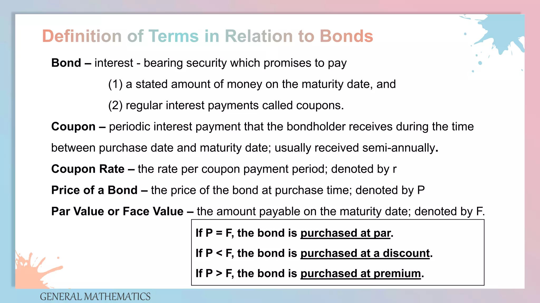 GENERAL MATHEMATICS
Bond – interest - bearing security which promises to pay
(1) a stated amount of money on the maturity date, and
(2) regular interest payments called coupons.
Coupon – periodic interest payment that the bondholder receives during the time
between purchase date and maturity date; usually received semi-annually.
Coupon Rate – the rate per coupon payment period; denoted by r
Price of a Bond – the price of the bond at purchase time; denoted by P
Par Value or Face Value – the amount payable on the maturity date; denoted by F.
If P = F, the bond is purchased at par.
If P < F, the bond is purchased at a discount.
If P > F, the bond is purchased at premium.
 