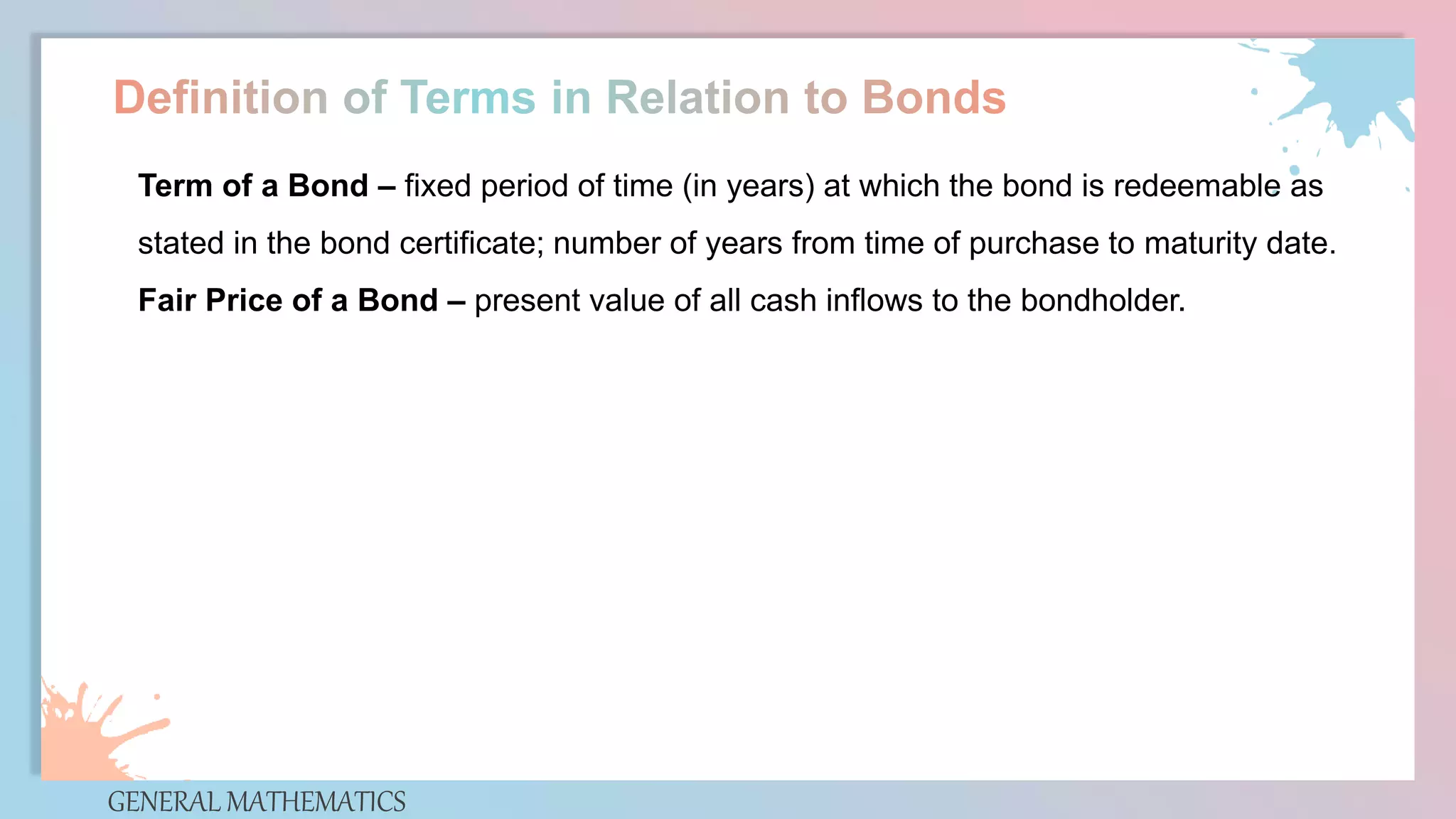GENERAL MATHEMATICS
Term of a Bond – fixed period of time (in years) at which the bond is redeemable as
stated in the bond certificate; number of years from time of purchase to maturity date.
Fair Price of a Bond – present value of all cash inflows to the bondholder.
 
