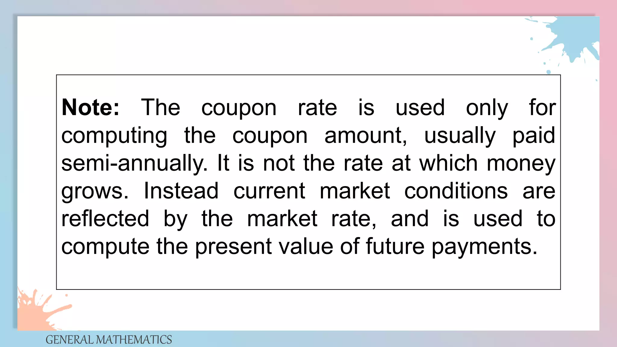 GENERAL MATHEMATICS
Note: The coupon rate is used only for
computing the coupon amount, usually paid
semi-annually. It is not the rate at which money
grows. Instead current market conditions are
reflected by the market rate, and is used to
compute the present value of future payments.
 