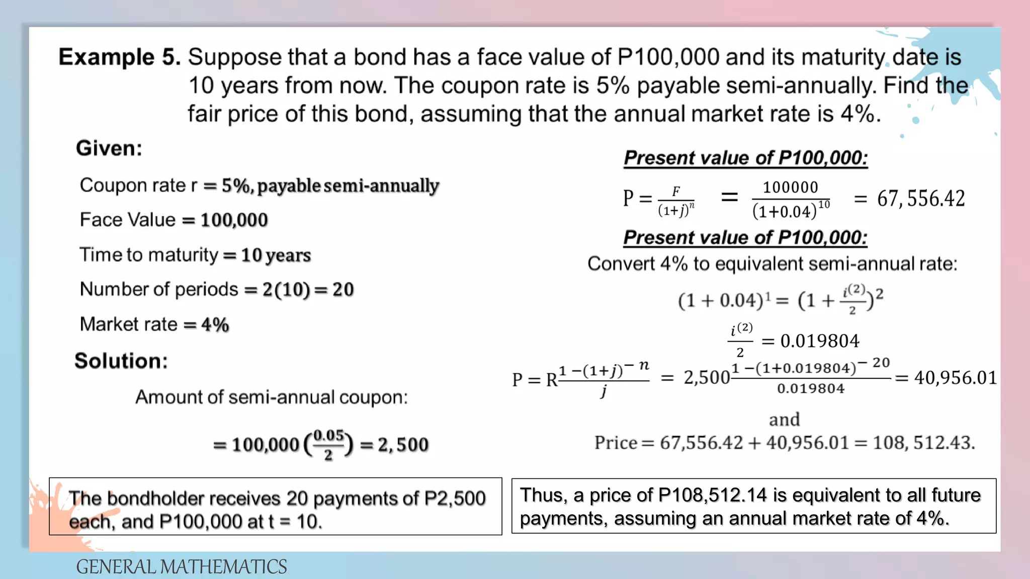 GENERAL MATHEMATICS
Thus, a price of P108,512.14 is equivalent to all future
payments, assuming an annual market rate of 4%.
 