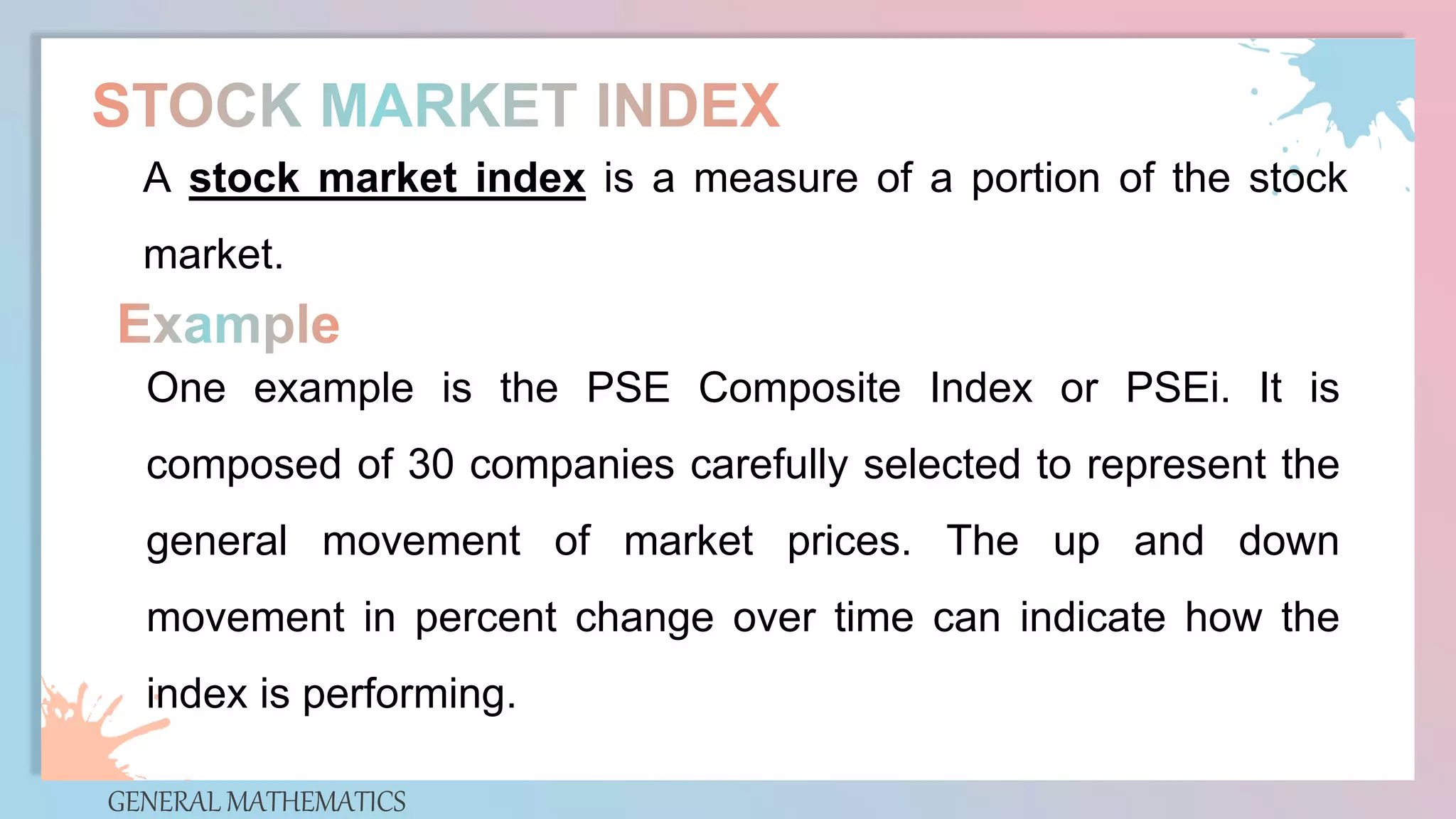 GENERAL MATHEMATICS
A stock market index is a measure of a portion of the stock
market.
One example is the PSE Composite Index or PSEi. It is
composed of 30 companies carefully selected to represent the
general movement of market prices. The up and down
movement in percent change over time can indicate how the
index is performing.
 