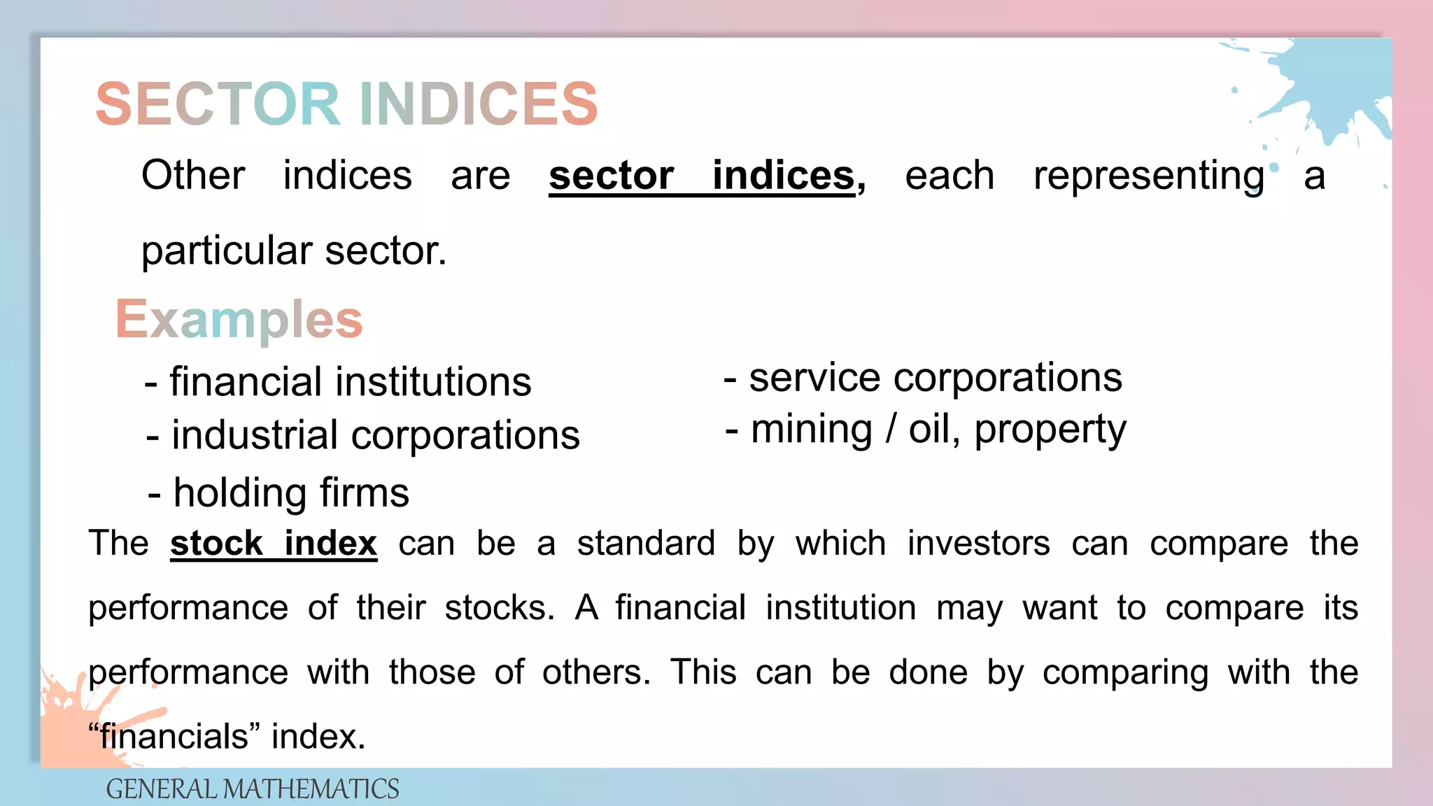 GENERAL MATHEMATICS
Other indices are sector indices, each representing a
particular sector.
- financial institutions
- industrial corporations
- holding firms
- service corporations
- mining / oil, property
The stock index can be a standard by which investors can compare the
performance of their stocks. A financial institution may want to compare its
performance with those of others. This can be done by comparing with the
“financials” index.
 