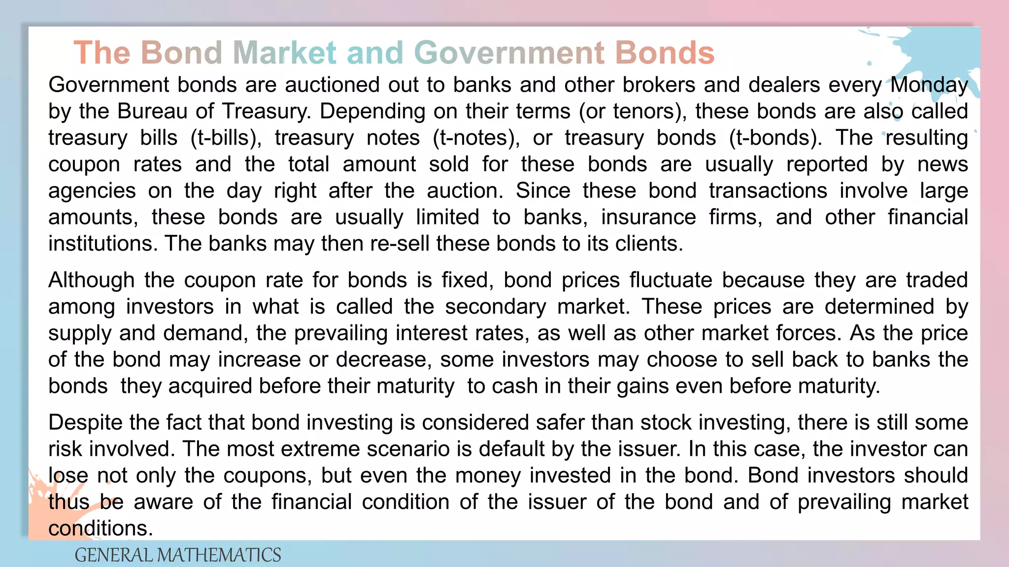 GENERAL MATHEMATICS
Government bonds are auctioned out to banks and other brokers and dealers every Monday
by the Bureau of Treasury. Depending on their terms (or tenors), these bonds are also called
treasury bills (t-bills), treasury notes (t-notes), or treasury bonds (t-bonds). The resulting
coupon rates and the total amount sold for these bonds are usually reported by news
agencies on the day right after the auction. Since these bond transactions involve large
amounts, these bonds are usually limited to banks, insurance firms, and other financial
institutions. The banks may then re-sell these bonds to its clients.
Although the coupon rate for bonds is fixed, bond prices fluctuate because they are traded
among investors in what is called the secondary market. These prices are determined by
supply and demand, the prevailing interest rates, as well as other market forces. As the price
of the bond may increase or decrease, some investors may choose to sell back to banks the
bonds they acquired before their maturity to cash in their gains even before maturity.
Despite the fact that bond investing is considered safer than stock investing, there is still some
risk involved. The most extreme scenario is default by the issuer. In this case, the investor can
lose not only the coupons, but even the money invested in the bond. Bond investors should
thus be aware of the financial condition of the issuer of the bond and of prevailing market
conditions.
 