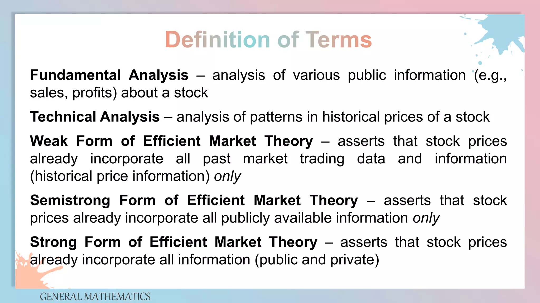 GENERAL MATHEMATICS
Fundamental Analysis – analysis of various public information (e.g.,
sales, profits) about a stock
Technical Analysis – analysis of patterns in historical prices of a stock
Weak Form of Efficient Market Theory – asserts that stock prices
already incorporate all past market trading data and information
(historical price information) only
Semistrong Form of Efficient Market Theory – asserts that stock
prices already incorporate all publicly available information only
Strong Form of Efficient Market Theory – asserts that stock prices
already incorporate all information (public and private)
 