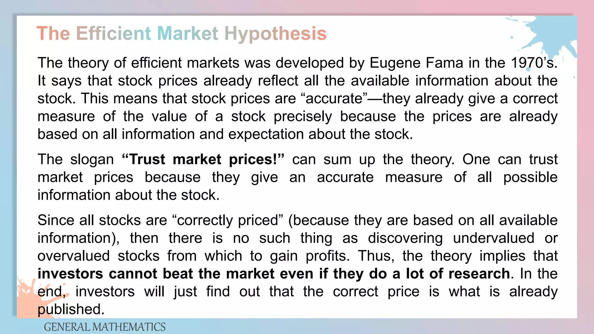GENERAL MATHEMATICS
The theory of efficient markets was developed by Eugene Fama in the 1970’s.
It says that stock prices already reflect all the available information about the
stock. This means that stock prices are “accurate”—they already give a correct
measure of the value of a stock precisely because the prices are already
based on all information and expectation about the stock.
The slogan “Trust market prices!” can sum up the theory. One can trust
market prices because they give an accurate measure of all possible
information about the stock.
Since all stocks are “correctly priced” (because they are based on all available
information), then there is no such thing as discovering undervalued or
overvalued stocks from which to gain profits. Thus, the theory implies that
investors cannot beat the market even if they do a lot of research. In the
end, investors will just find out that the correct price is what is already
published.
 