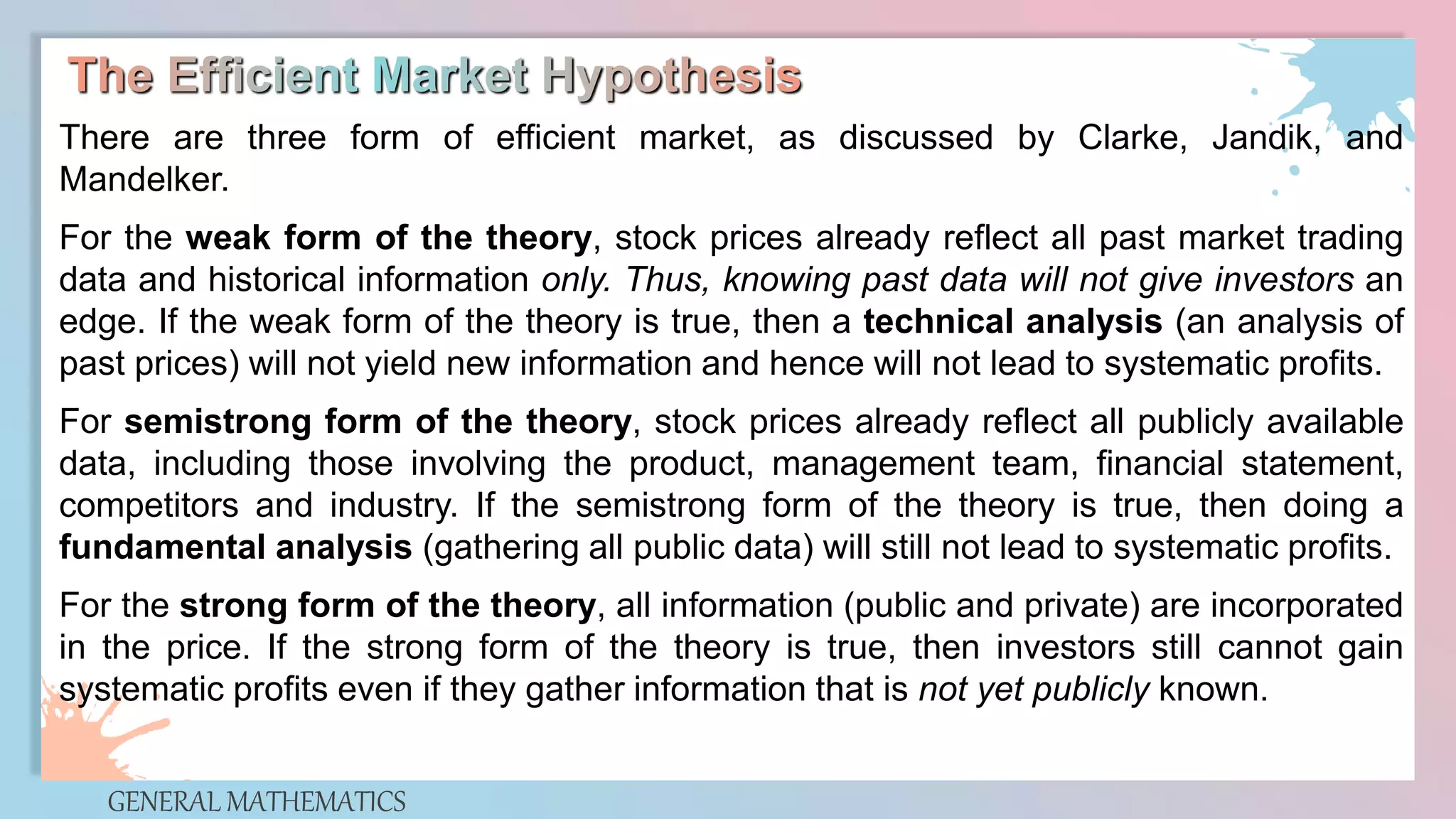 GENERAL MATHEMATICS
There are three form of efficient market, as discussed by Clarke, Jandik, and
Mandelker.
For the weak form of the theory, stock prices already reflect all past market trading
data and historical information only. Thus, knowing past data will not give investors an
edge. If the weak form of the theory is true, then a technical analysis (an analysis of
past prices) will not yield new information and hence will not lead to systematic profits.
For semistrong form of the theory, stock prices already reflect all publicly available
data, including those involving the product, management team, financial statement,
competitors and industry. If the semistrong form of the theory is true, then doing a
fundamental analysis (gathering all public data) will still not lead to systematic profits.
For the strong form of the theory, all information (public and private) are incorporated
in the price. If the strong form of the theory is true, then investors still cannot gain
systematic profits even if they gather information that is not yet publicly known.
 