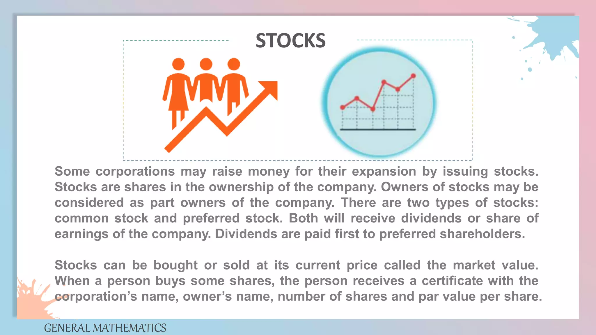 Some corporations may raise money for their expansion by issuing stocks.
Stocks are shares in the ownership of the company. Owners of stocks may be
considered as part owners of the company. There are two types of stocks:
common stock and preferred stock. Both will receive dividends or share of
earnings of the company. Dividends are paid first to preferred shareholders.
Stocks can be bought or sold at its current price called the market value.
When a person buys some shares, the person receives a certificate with the
corporation’s name, owner’s name, number of shares and par value per share.
GENERAL MATHEMATICS
STOCKS
 