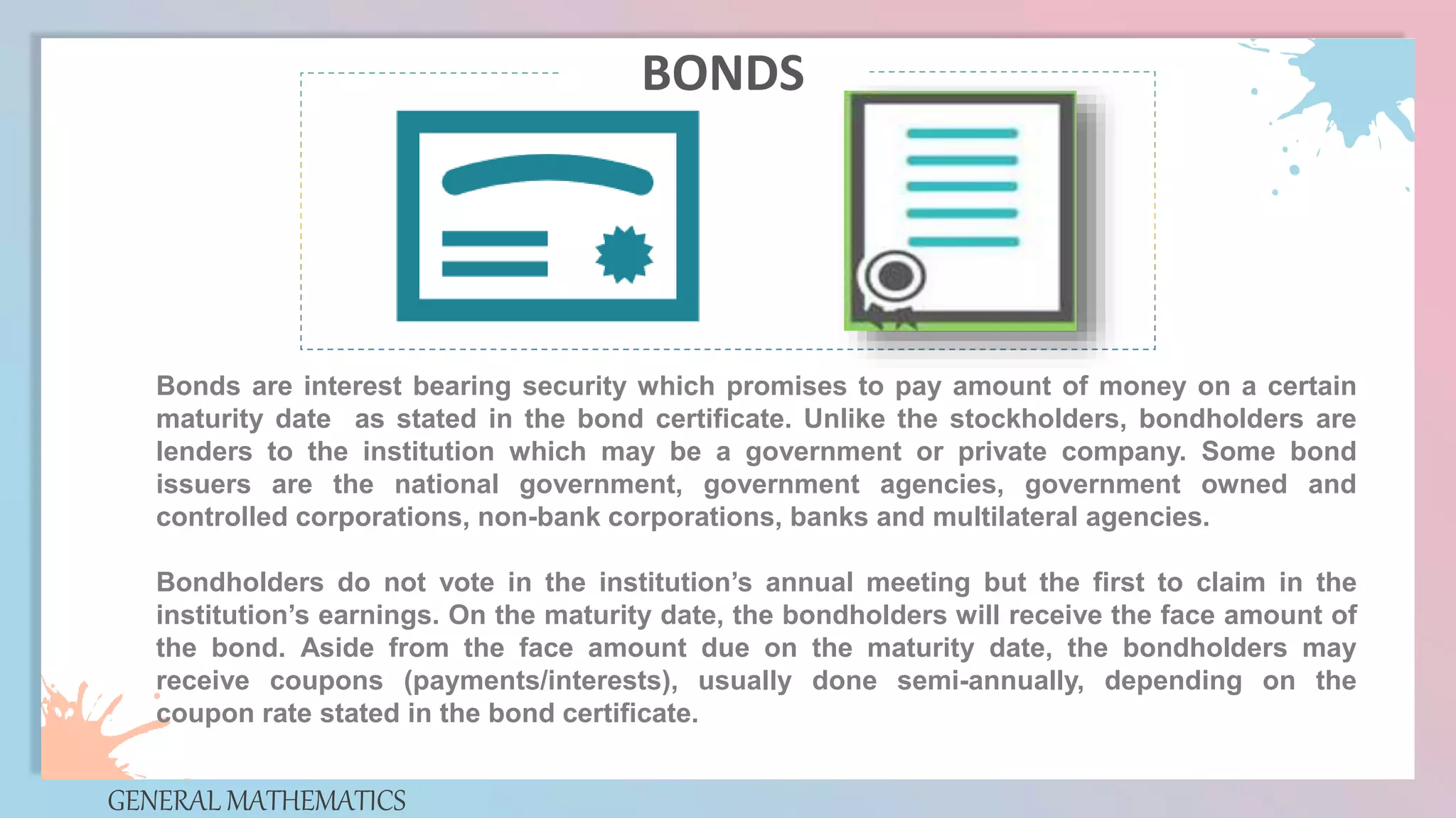 Bonds are interest bearing security which promises to pay amount of money on a certain
maturity date as stated in the bond certificate. Unlike the stockholders, bondholders are
lenders to the institution which may be a government or private company. Some bond
issuers are the national government, government agencies, government owned and
controlled corporations, non-bank corporations, banks and multilateral agencies.
Bondholders do not vote in the institution’s annual meeting but the first to claim in the
institution’s earnings. On the maturity date, the bondholders will receive the face amount of
the bond. Aside from the face amount due on the maturity date, the bondholders may
receive coupons (payments/interests), usually done semi-annually, depending on the
coupon rate stated in the bond certificate.
GENERAL MATHEMATICS
BONDS
 