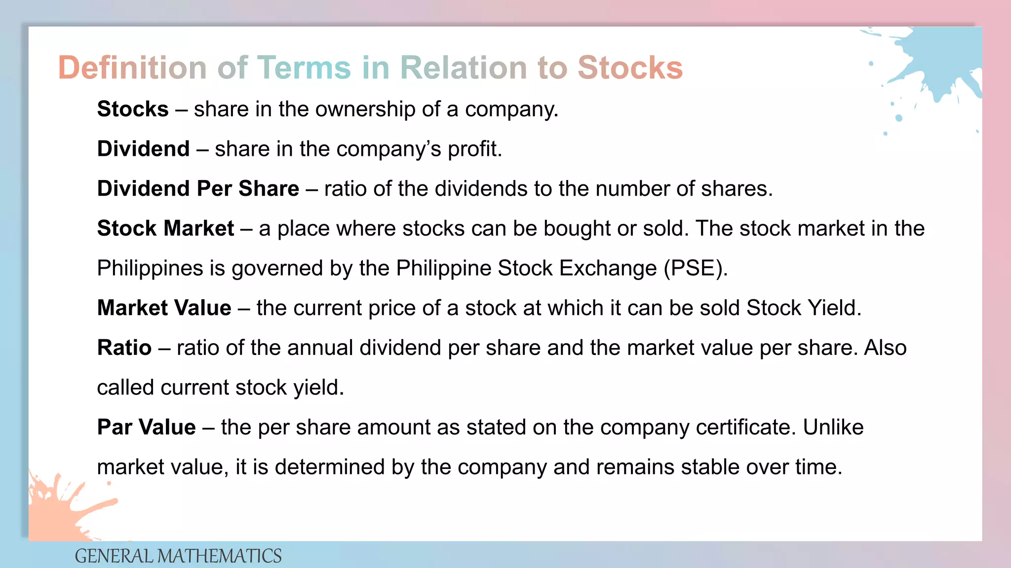 GENERAL MATHEMATICS
Stocks – share in the ownership of a company.
Dividend – share in the company’s profit.
Dividend Per Share – ratio of the dividends to the number of shares.
Stock Market – a place where stocks can be bought or sold. The stock market in the
Philippines is governed by the Philippine Stock Exchange (PSE).
Market Value – the current price of a stock at which it can be sold Stock Yield.
Ratio – ratio of the annual dividend per share and the market value per share. Also
called current stock yield.
Par Value – the per share amount as stated on the company certificate. Unlike
market value, it is determined by the company and remains stable over time.
 