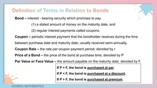 GENERAL MATHEMATICS
Bond – interest - bearing security which promises to pay
(1) a stated amount of money on the maturity date, and
(2) regular interest payments called coupons.
Coupon – periodic interest payment that the bondholder receives during the time
between purchase date and maturity date; usually received semi-annually.
Coupon Rate – the rate per coupon payment period; denoted by r
Price of a Bond – the price of the bond at purchase time; denoted by P
Par Value or Face Value – the amount payable on the maturity date; denoted by F.
If P = F, the bond is purchased at par.
If P < F, the bond is purchased at a discount.
If P > F, the bond is purchased at premium.
 