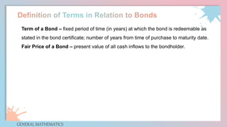 GENERAL MATHEMATICS
Term of a Bond – fixed period of time (in years) at which the bond is redeemable as
stated in the bond certificate; number of years from time of purchase to maturity date.
Fair Price of a Bond – present value of all cash inflows to the bondholder.
 