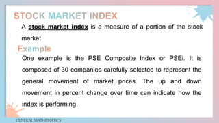 GENERAL MATHEMATICS
A stock market index is a measure of a portion of the stock
market.
One example is the PSE Composite Index or PSEi. It is
composed of 30 companies carefully selected to represent the
general movement of market prices. The up and down
movement in percent change over time can indicate how the
index is performing.
 