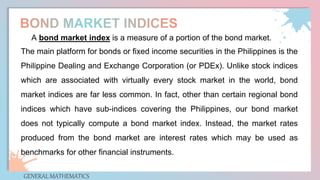 GENERAL MATHEMATICS
A bond market index is a measure of a portion of the bond market.
The main platform for bonds or fixed income securities in the Philippines is the
Philippine Dealing and Exchange Corporation (or PDEx). Unlike stock indices
which are associated with virtually every stock market in the world, bond
market indices are far less common. In fact, other than certain regional bond
indices which have sub-indices covering the Philippines, our bond market
does not typically compute a bond market index. Instead, the market rates
produced from the bond market are interest rates which may be used as
benchmarks for other financial instruments.
 