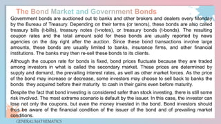 GENERAL MATHEMATICS
Government bonds are auctioned out to banks and other brokers and dealers every Monday
by the Bureau of Treasury. Depending on their terms (or tenors), these bonds are also called
treasury bills (t-bills), treasury notes (t-notes), or treasury bonds (t-bonds). The resulting
coupon rates and the total amount sold for these bonds are usually reported by news
agencies on the day right after the auction. Since these bond transactions involve large
amounts, these bonds are usually limited to banks, insurance firms, and other financial
institutions. The banks may then re-sell these bonds to its clients.
Although the coupon rate for bonds is fixed, bond prices fluctuate because they are traded
among investors in what is called the secondary market. These prices are determined by
supply and demand, the prevailing interest rates, as well as other market forces. As the price
of the bond may increase or decrease, some investors may choose to sell back to banks the
bonds they acquired before their maturity to cash in their gains even before maturity.
Despite the fact that bond investing is considered safer than stock investing, there is still some
risk involved. The most extreme scenario is default by the issuer. In this case, the investor can
lose not only the coupons, but even the money invested in the bond. Bond investors should
thus be aware of the financial condition of the issuer of the bond and of prevailing market
conditions.
 