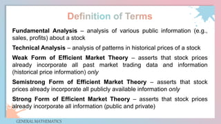 GENERAL MATHEMATICS
Fundamental Analysis – analysis of various public information (e.g.,
sales, profits) about a stock
Technical Analysis – analysis of patterns in historical prices of a stock
Weak Form of Efficient Market Theory – asserts that stock prices
already incorporate all past market trading data and information
(historical price information) only
Semistrong Form of Efficient Market Theory – asserts that stock
prices already incorporate all publicly available information only
Strong Form of Efficient Market Theory – asserts that stock prices
already incorporate all information (public and private)
 