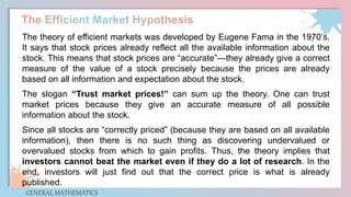 GENERAL MATHEMATICS
The theory of efficient markets was developed by Eugene Fama in the 1970’s.
It says that stock prices already reflect all the available information about the
stock. This means that stock prices are “accurate”—they already give a correct
measure of the value of a stock precisely because the prices are already
based on all information and expectation about the stock.
The slogan “Trust market prices!” can sum up the theory. One can trust
market prices because they give an accurate measure of all possible
information about the stock.
Since all stocks are “correctly priced” (because they are based on all available
information), then there is no such thing as discovering undervalued or
overvalued stocks from which to gain profits. Thus, the theory implies that
investors cannot beat the market even if they do a lot of research. In the
end, investors will just find out that the correct price is what is already
published.
 