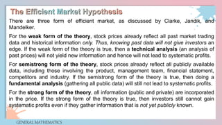 GENERAL MATHEMATICS
There are three form of efficient market, as discussed by Clarke, Jandik, and
Mandelker.
For the weak form of the theory, stock prices already reflect all past market trading
data and historical information only. Thus, knowing past data will not give investors an
edge. If the weak form of the theory is true, then a technical analysis (an analysis of
past prices) will not yield new information and hence will not lead to systematic profits.
For semistrong form of the theory, stock prices already reflect all publicly available
data, including those involving the product, management team, financial statement,
competitors and industry. If the semistrong form of the theory is true, then doing a
fundamental analysis (gathering all public data) will still not lead to systematic profits.
For the strong form of the theory, all information (public and private) are incorporated
in the price. If the strong form of the theory is true, then investors still cannot gain
systematic profits even if they gather information that is not yet publicly known.
 