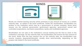 Bonds are interest bearing security which promises to pay amount of money on a certain
maturity date as stated in the bond certificate. Unlike the stockholders, bondholders are
lenders to the institution which may be a government or private company. Some bond
issuers are the national government, government agencies, government owned and
controlled corporations, non-bank corporations, banks and multilateral agencies.
Bondholders do not vote in the institution’s annual meeting but the first to claim in the
institution’s earnings. On the maturity date, the bondholders will receive the face amount of
the bond. Aside from the face amount due on the maturity date, the bondholders may
receive coupons (payments/interests), usually done semi-annually, depending on the
coupon rate stated in the bond certificate.
GENERAL MATHEMATICS
BONDS
 
