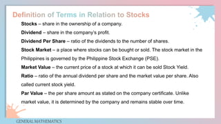 GENERAL MATHEMATICS
Stocks – share in the ownership of a company.
Dividend – share in the company’s profit.
Dividend Per Share – ratio of the dividends to the number of shares.
Stock Market – a place where stocks can be bought or sold. The stock market in the
Philippines is governed by the Philippine Stock Exchange (PSE).
Market Value – the current price of a stock at which it can be sold Stock Yield.
Ratio – ratio of the annual dividend per share and the market value per share. Also
called current stock yield.
Par Value – the per share amount as stated on the company certificate. Unlike
market value, it is determined by the company and remains stable over time.
 