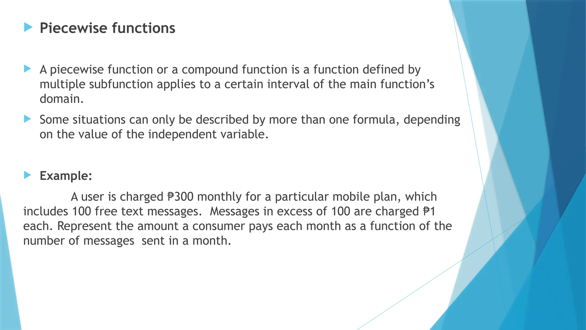  Piecewise functions
 A piecewise function or a compound function is a function defined by
multiple subfunction applies to a certain interval of the main function’s
domain.
 Some situations can only be described by more than one formula, depending
on the value of the independent variable.
 Example:
A user is charged 300 monthly for a particular mobile plan, which
₱
includes 100 free text messages. Messages in excess of 100 are charged 1
₱
each. Represent the amount a consumer pays each month as a function of the
number of messages sent in a month.
 