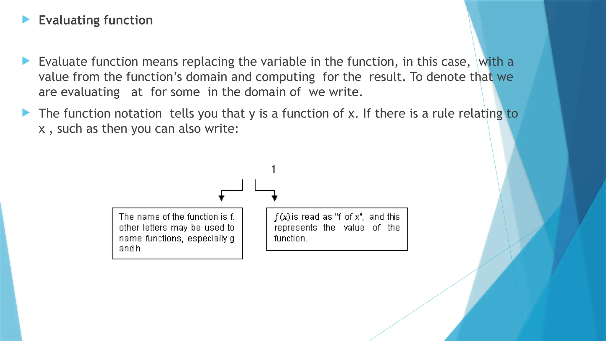  Evaluating function
 Evaluate function means replacing the variable in the function, in this case, with a
value from the function’s domain and computing for the result. To denote that we
are evaluating at for some in the domain of we write.
 The function notation tells you that y is a function of x. If there is a rule relating to
x , such as then you can also write:
1
 