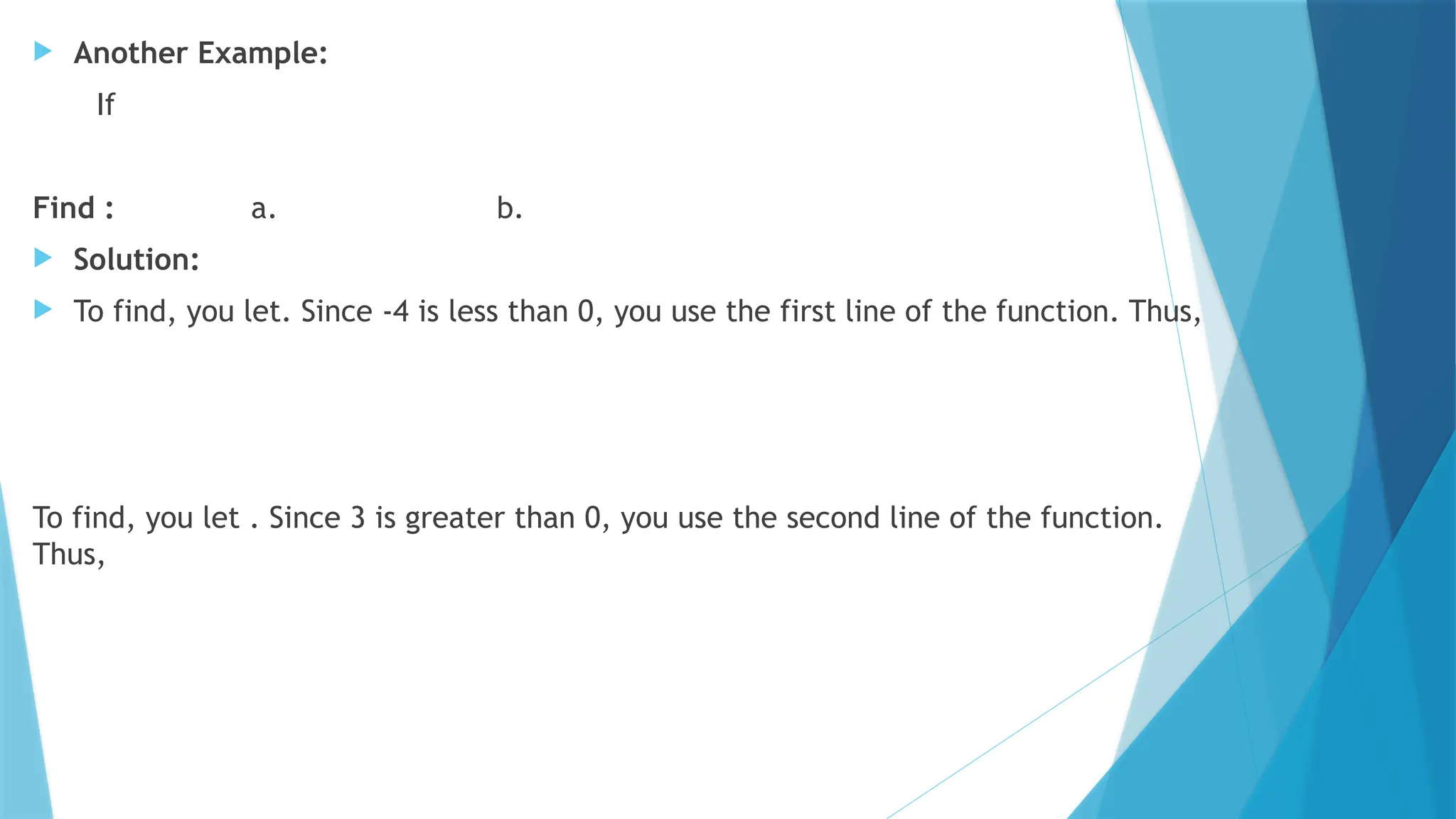  Another Example:
If
Find : a. b.
 Solution:
 To find, you let. Since -4 is less than 0, you use the first line of the function. Thus,
To find, you let . Since 3 is greater than 0, you use the second line of the function.
Thus,
 