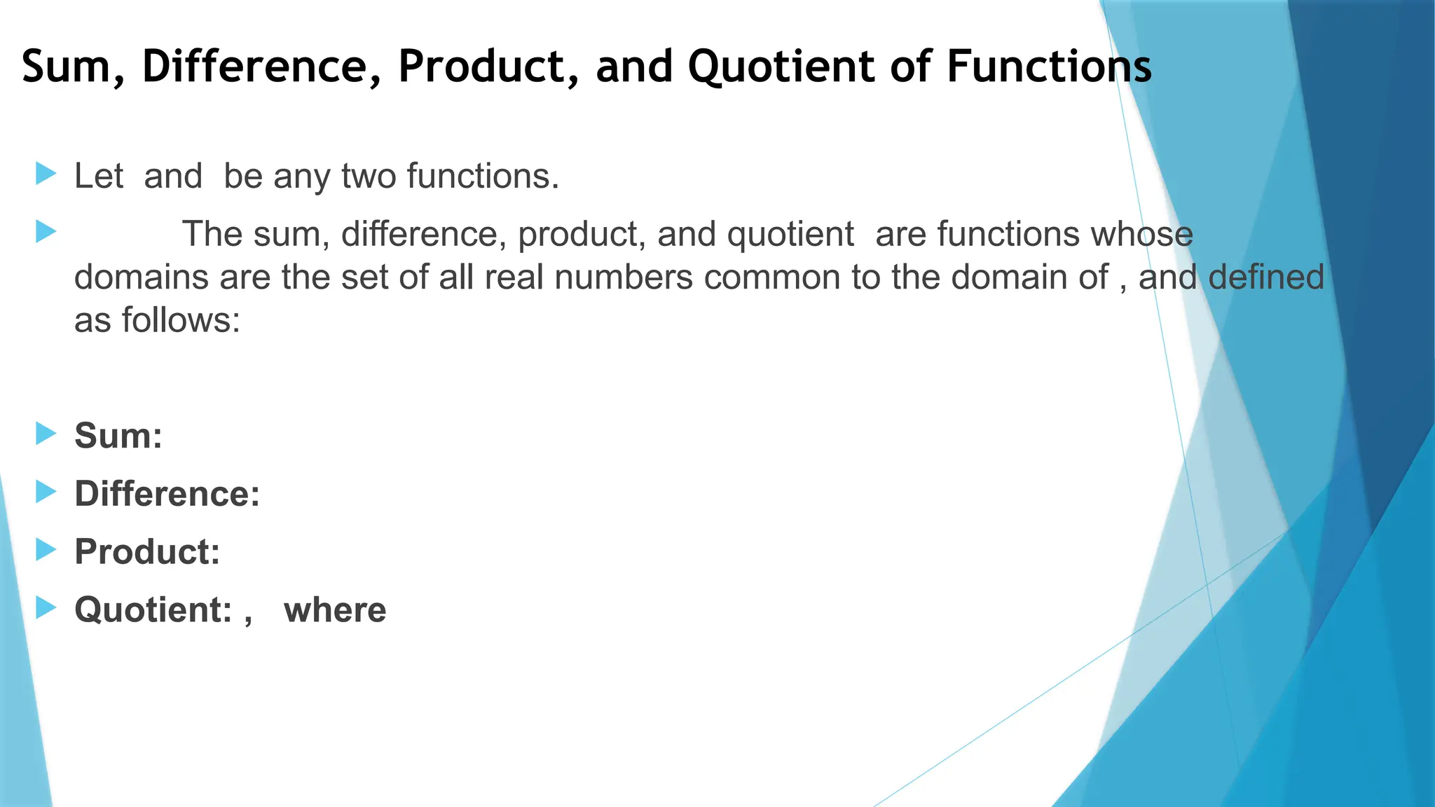 Sum, Difference, Product, and Quotient of Functions
 Let and be any two functions.
 The sum, difference, product, and quotient are functions whose
domains are the set of all real numbers common to the domain of , and defined
as follows:
 Sum:
 Difference:
 Product:
 Quotient: , where
 