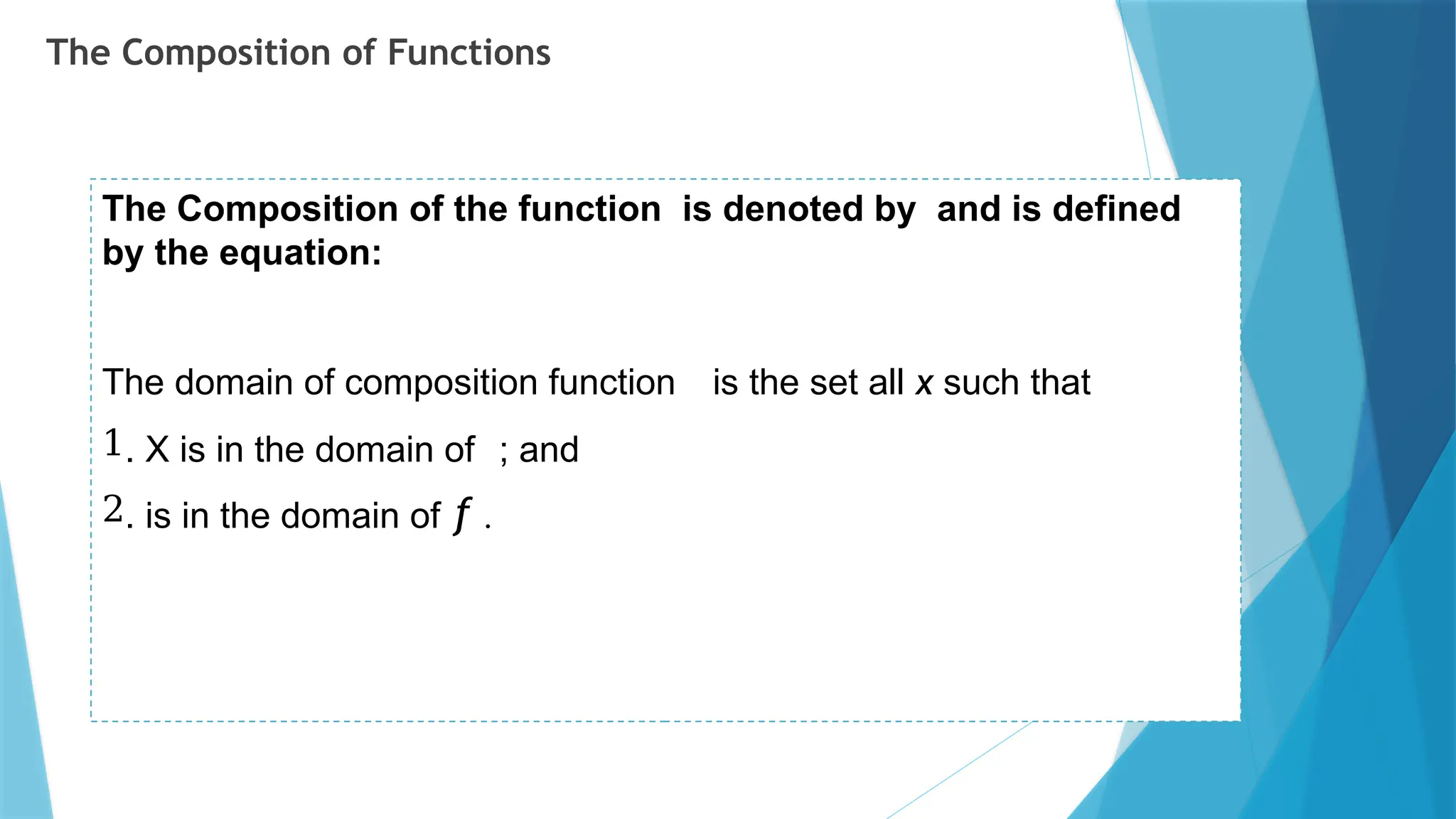 The Composition of Functions
The Composition of the function is denoted by and is defined
by the equation:
The domain of composition function is the set all x such that
1. X is in the domain of ; and
2. is in the domain of f .
 