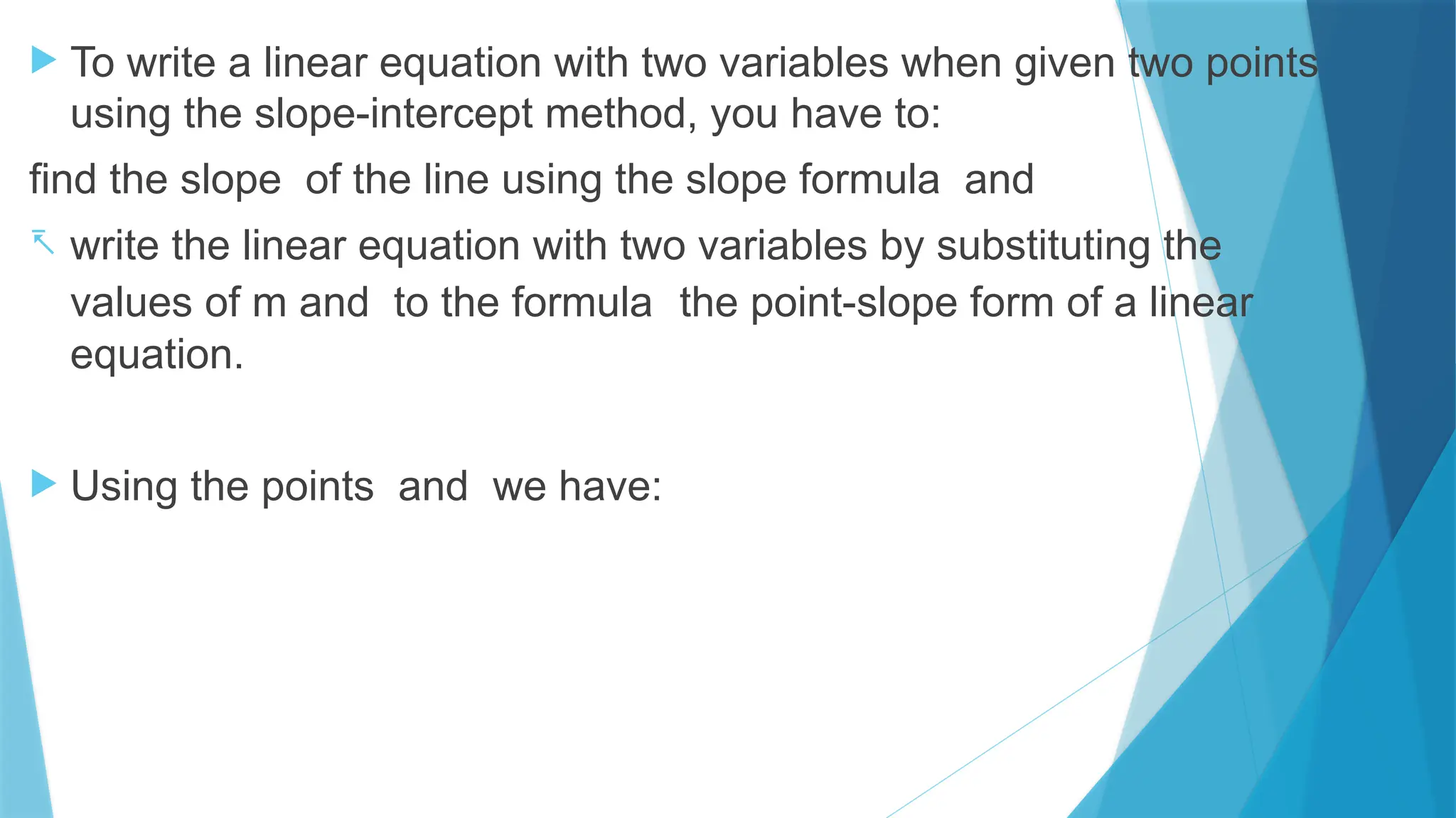  To write a linear equation with two variables when given two points
using the slope-intercept method, you have to:
find the slope of the line using the slope formula and
- write the linear equation with two variables by substituting the
values of m and to the formula the point-slope form of a linear
equation.
 Using the points and we have:
 