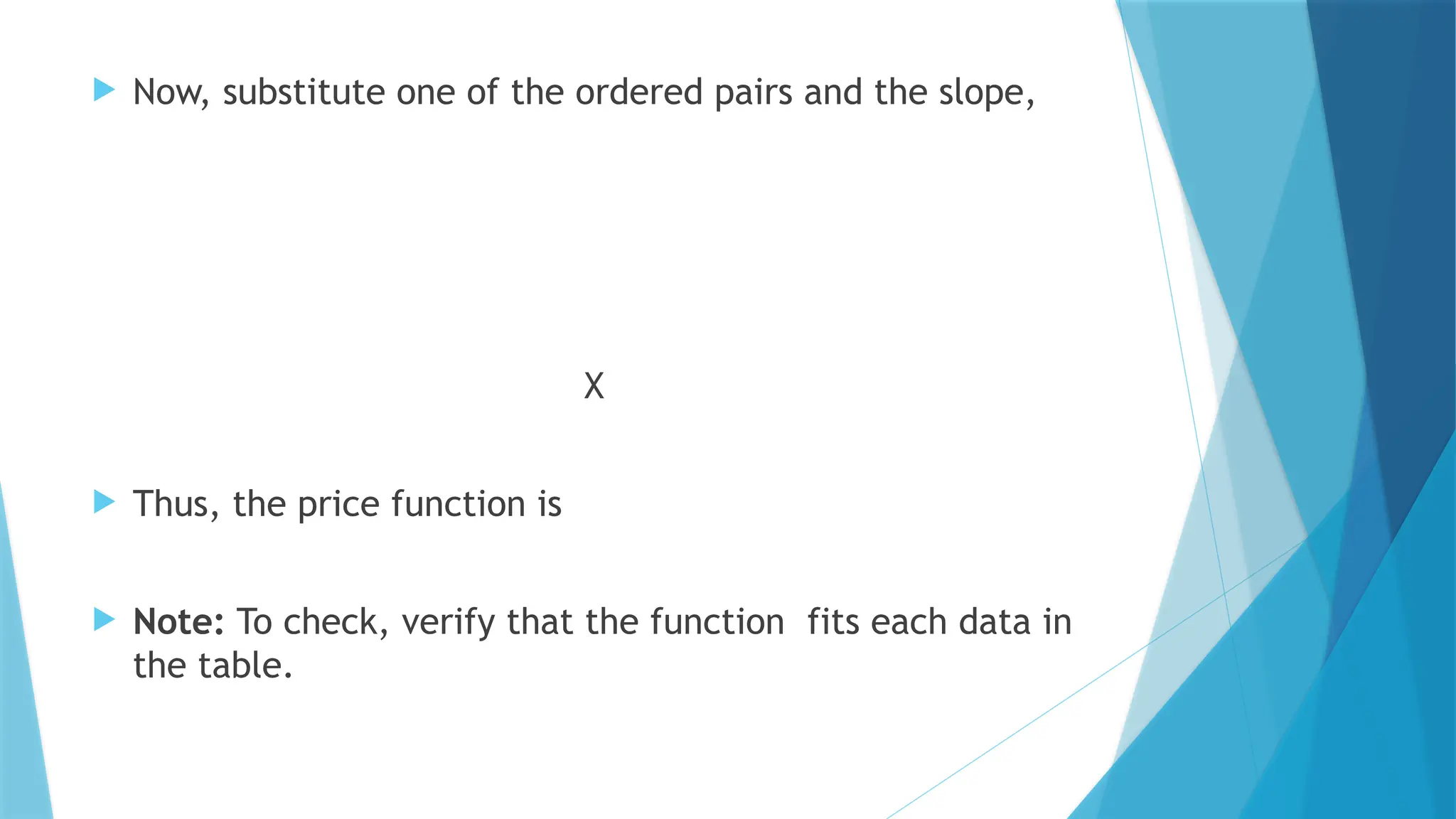  Now, substitute one of the ordered pairs and the slope,
X
 Thus, the price function is
 Note: To check, verify that the function fits each data in
the table.
 