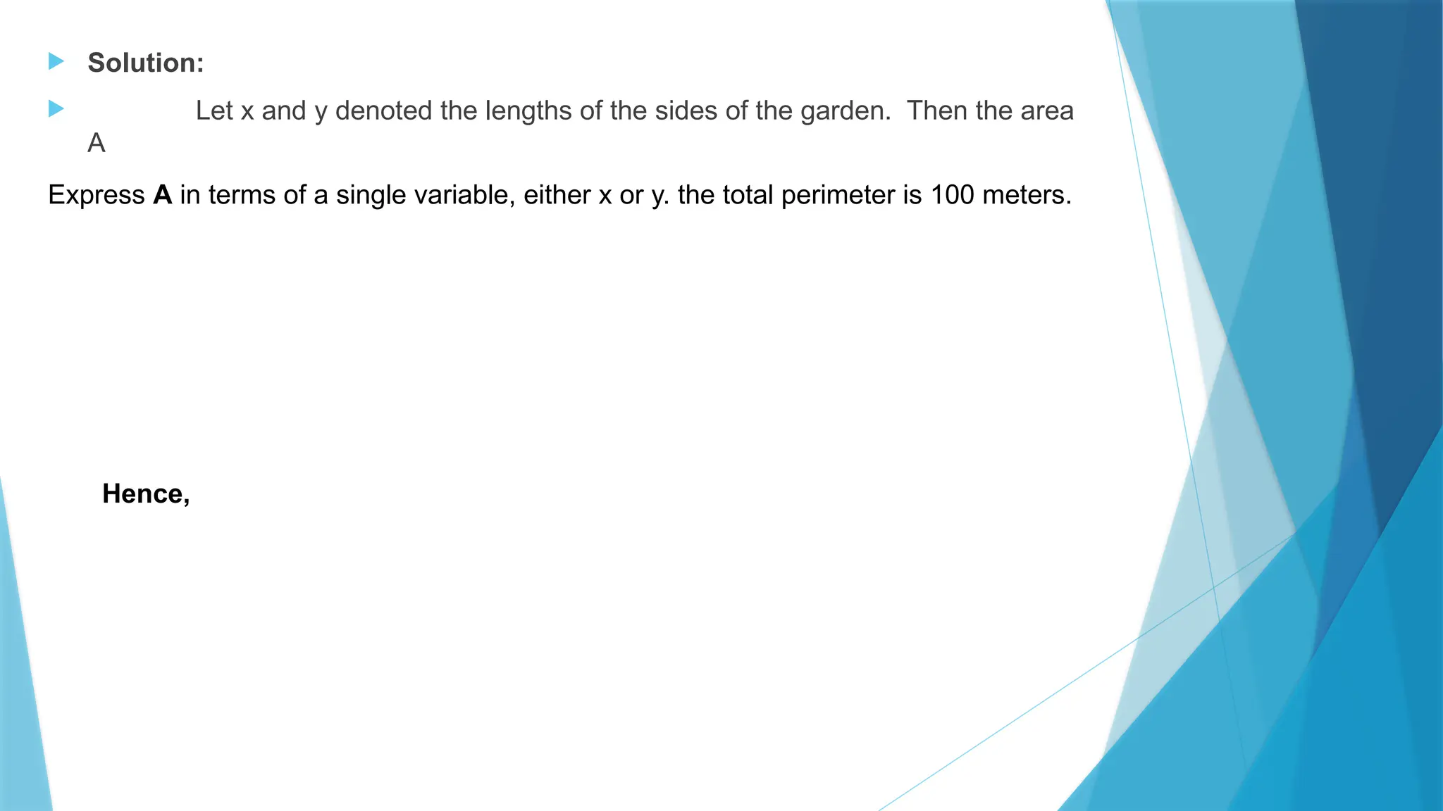  Solution:
 Let x and y denoted the lengths of the sides of the garden. Then the area
A
Express A in terms of a single variable, either x or y. the total perimeter is 100 meters.
Hence,
 