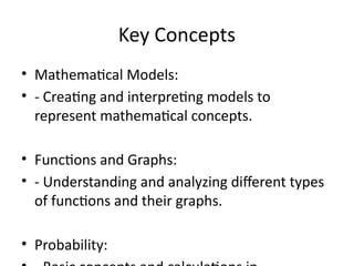 Key Concepts
• Mathematical Models:
• - Creating and interpreting models to
represent mathematical concepts.
• Functions and Graphs:
• - Understanding and analyzing different types
of functions and their graphs.
• Probability:
 