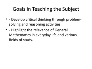 Goals in Teaching the Subject
• - Develop critical thinking through problem-
solving and reasoning activities.
• - Highlight the relevance of General
Mathematics in everyday life and various
fields of study.
 