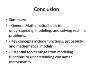 Conclusion
• Summary:
• - General Mathematics helps in
understanding, modeling, and solving real-life
problems.
• - Key concepts include functions, probability,
and mathematical models.
• - Essential topics range from modeling
functions to understanding consumer
mathematics.
 