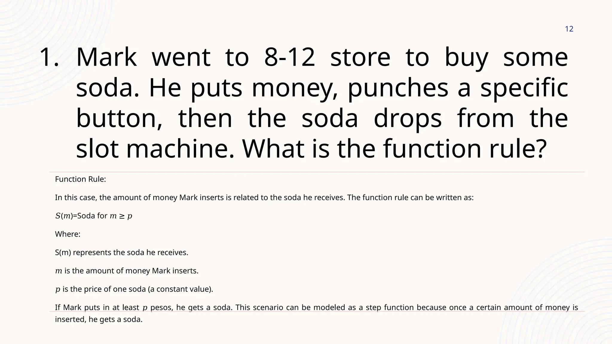 12
1. Mark went to 8-12 store to buy some
soda. He puts money, punches a specific
button, then the soda drops from the
slot machine. What is the function rule?
Function Rule:
In this case, the amount of money Mark inserts is related to the soda he receives. The function rule can be written as:
𝑆( )=Soda for
𝑚 𝑚 ≥ 𝑝
Where:
S(m) represents the soda he receives.
𝑚 is the amount of money Mark inserts.
𝑝 is the price of one soda (a constant value).
If Mark puts in at least pesos, he gets a soda. This scenario can be modeled as a step function because once a certain amount of money is
𝑝
inserted, he gets a soda.
 