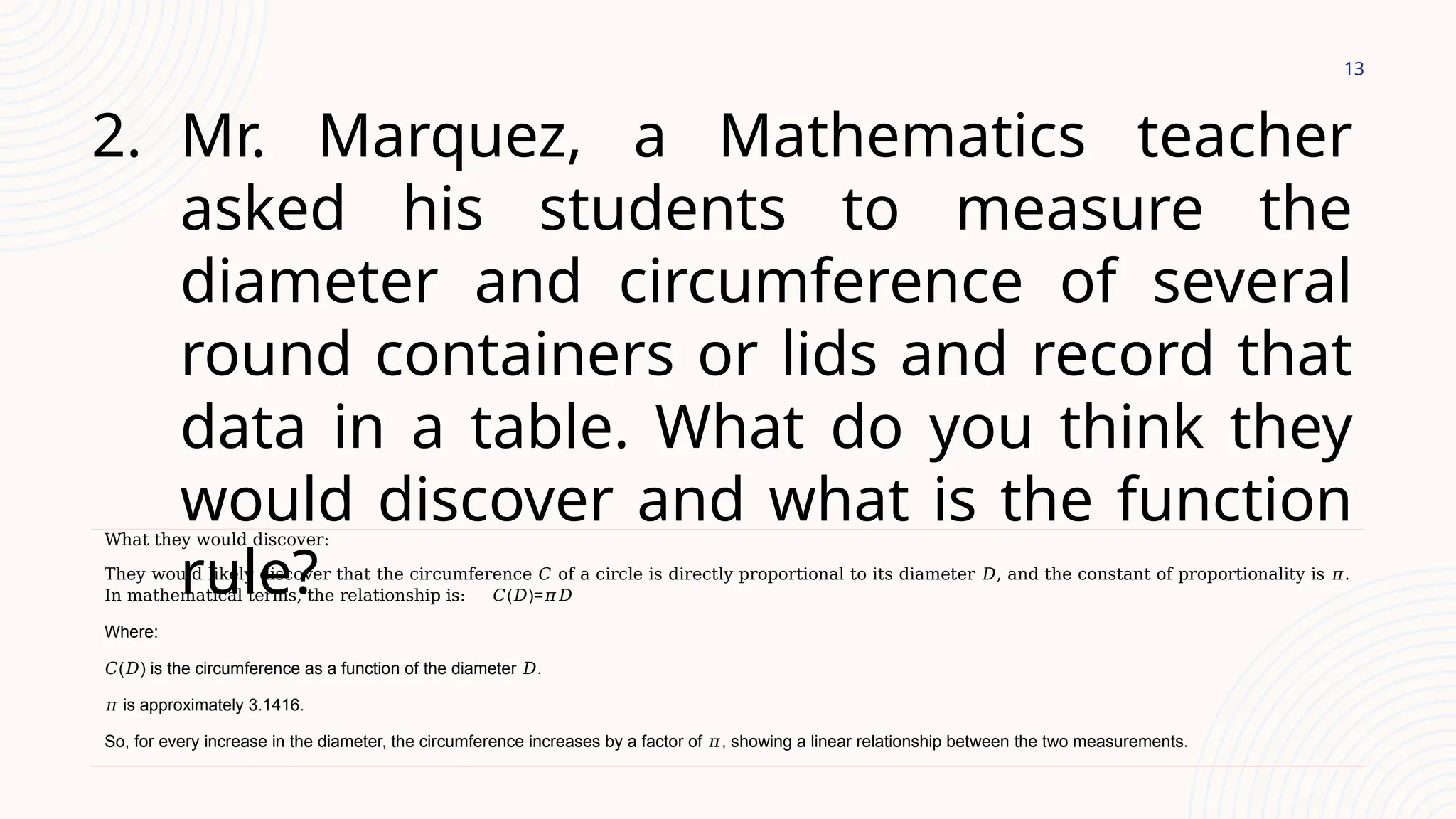 13
2. Mr. Marquez, a Mathematics teacher
asked his students to measure the
diameter and circumference of several
round containers or lids and record that
data in a table. What do you think they
would discover and what is the function
rule?
What they would discover:
They would likely discover that the circumference 𝐶 of a circle is directly proportional to its diameter 𝐷, and the constant of proportionality is 𝜋.
In mathematical terms, the relationship is: 𝐶(𝐷)=𝜋𝐷
Where:
𝐶(𝐷) is the circumference as a function of the diameter 𝐷.
𝜋 is approximately 3.1416.
So, for every increase in the diameter, the circumference increases by a factor of 𝜋, showing a linear relationship between the two measurements.
 